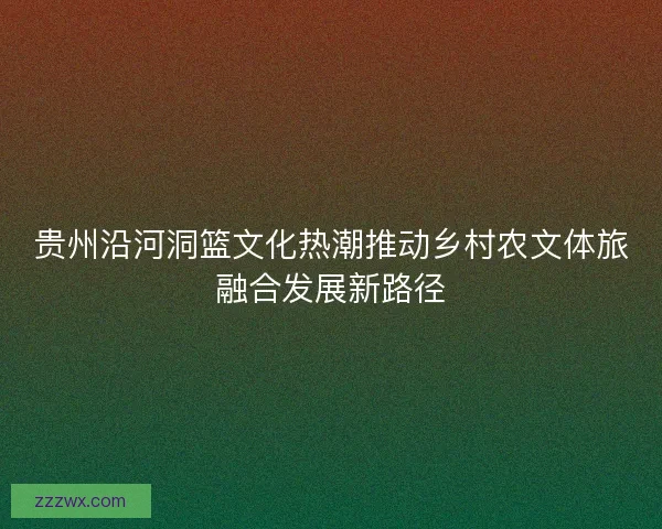 贵州沿河洞篮文化热潮推动乡村农文体旅融合发展新路径