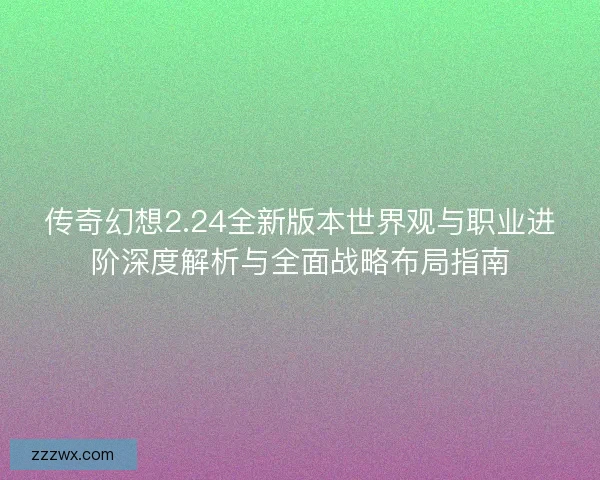 传奇幻想2.24全新版本世界观与职业进阶深度解析与全面战略布局指南