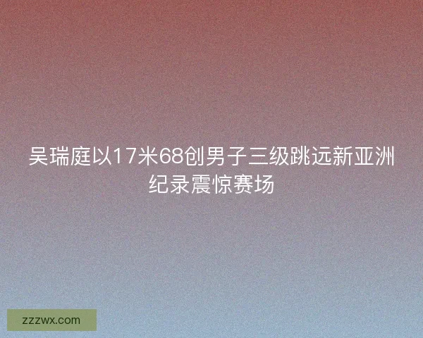 吴瑞庭以17米68创男子三级跳远新亚洲纪录震惊赛场